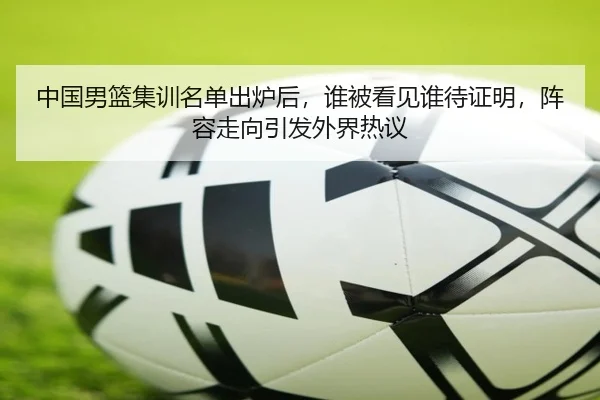 中国男篮集训名单出炉后，谁被看见谁待证明，阵容走向引发外界热议